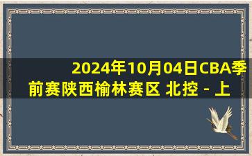 2024年10月04日CBA季前赛陕西榆林赛区 北控 - 上海 全场录像